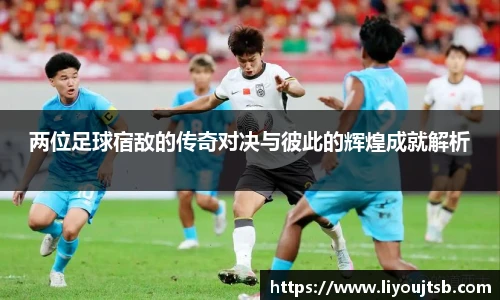 两位足球宿敌的传奇对决与彼此的辉煌成就解析
